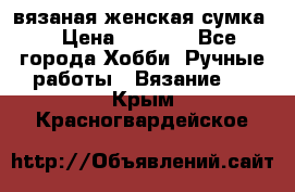 вязаная женская сумка  › Цена ­ 2 500 - Все города Хобби. Ручные работы » Вязание   . Крым,Красногвардейское